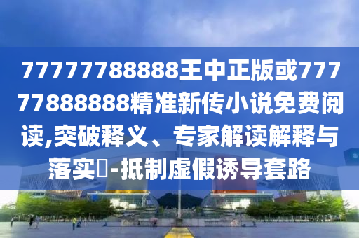 77777788888王中正版或77777888888精準新傳小說免費閱讀,突破釋義、專家解讀解釋與落實?-抵制虛假誘導套路